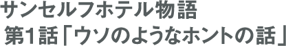 連載 サンセルフホテル物語 第1話「ウソのようなホントの話」